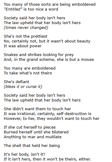 Too many of those sorts are being emboldened
"Entitled" is too nice a word

Society said her body isn't hers
The law upheld that her body isn't hers
(times never changed)

She's not the prettiest
No, certainly not, but it wasn't about beauty
It was about power

Snakes and shrikes looking for prey
And, in the grand scheme, she is but a mouse

Too many are emboldened
To take what's not theirs

She's defiant
(bless it or curse it)

Society said her body isn't hers
The law upheld that her body isn't hers

She didn't want them to touch her
It was irrational, certainly, self-destruction is
However, to her, they wouldn't want to touch her

If she cut herself to pieces
Burned herself until she blistered
Anything to mar and mutilate

The shell that held her being

It's her body, isn't it?
If it isn't hers, then it won't be theirs, either.