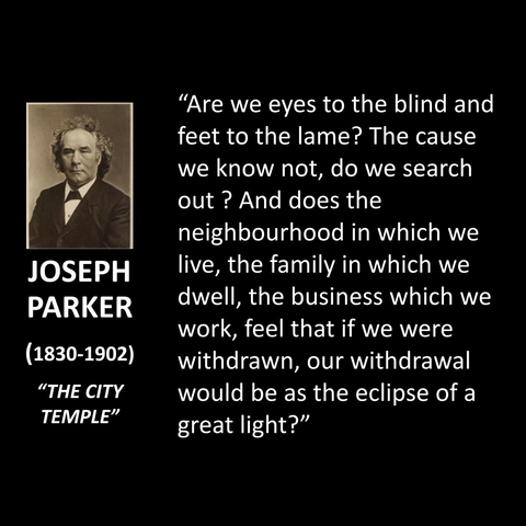 JOSEPH PARKER (1830-1902) "THE CITY TEMPLE" "Are we eyes to the blind and feet to the lame? The cause we know not, do we search out? And does the neighbourhood in which we live, the family in which we dwell, the business which we work, feel that if we were withdrawn, our withdrawal would be as the eclipse of a great light?"