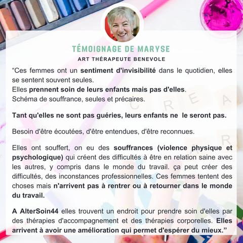 Témoignage de Maryse Art-thérapeute bénévole: "Ces femmes ont un sentiment d'invisibilité dans le quotidien, elles se sentent souvent seules.
Elles prennent soin de leurs enfants mais pas d'elles. 
Schéma de souffrance, seules et précaires. 

Tant qu'elles ne sont pas guéries, leurs enfants ne  le seront pas.

Besoin d'être écoutées, d'être entendues, d'être reconnues.

Elles ont souffert, on eu des souffrances (violence physique et psychologique) qui créent des difficultés à être en relation saine avec les autres, y compris dans le monde du travail. ça peut créer des difficultés, des inconstances professionnelles. Ces femmes tentent des choses mais n'arrivent pas à rentrer ou à retourner dans le monde du travail.

A AlterSoin44 elles trouvent un endroit pour prendre soin d'elles par des thérapies d'accompagnement et des thérapies corporelles. Elles arrivent à avoir une amélioration qui permet d'espérer du mieux.”