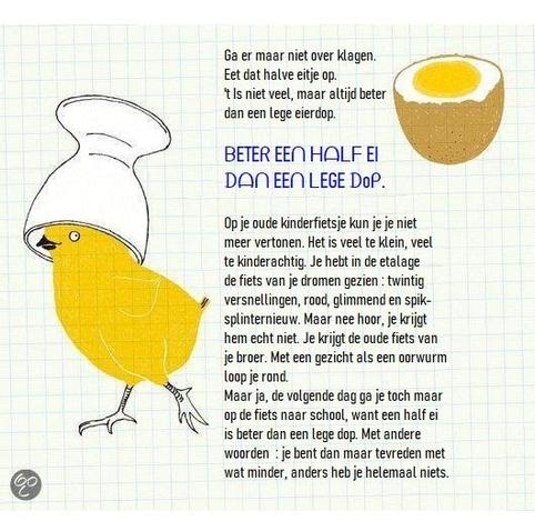 🥚 Beter een half ei dan een lege dop.
🥚 Betekenis: Beter iets dan helemaal niets. / Beter wat dan niets. / Liever een beetje dan helemaal niets.
🥚 Zinverwante spreekwoorden: Beter één vogel in de hand dan tien in de lucht. / In de nood eet de duivel vliegen.