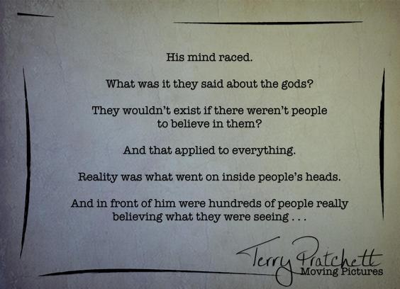 “His mind raced. What was it they said about the gods? They wouldn’t exist if there weren’t people to believe in them? And that applied to everything. Reality was what went on inside people’s heads. And in front of him were hundreds of people really believing what they were seeing . . .”

Moving Pictures
Terry Pratchett
