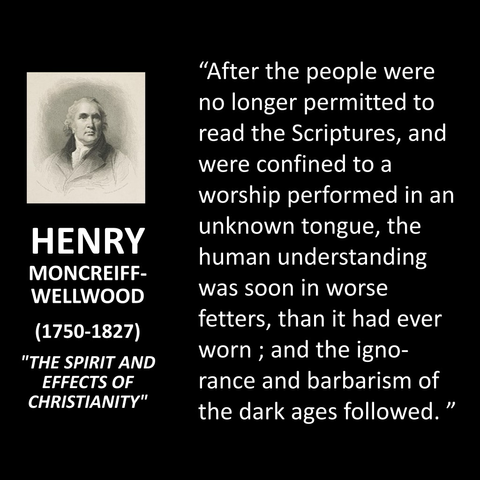 HENRY MONCREIFF- WELLWOOD (1750-1827) "THE SPIRIT AND EFFECTS OF CHRISTIANITY" "After the people were no longer permitted to read the Scriptures, and were confined to a worship performed in an unknown tongue, the human understanding was soon in worse fetters, than it had ever worn; and the ignorance and barbarism of the dark ages followed. "