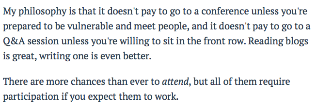 attendance versus participation: "My philosophy is that it doesn't pay to go to a conference unless you're prepared to be vulnerable and meet people, and it doesn't pay to go to a Q&A session unless you're willing to sit in the front row… There are more chances than ever to attend, but all of them require participation if you expect them to work." —Seth Godin, On doing the work