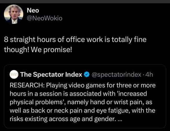 Text: 

Neo
@NeoWokio

8 straight hours of office work is totally fine
though! We promise!

The Spectator Index & @spectatorindex - 4h

RESEARCH: Playing video games for three or more
hours in a session is associated with 'increased
physical problems’, namely hand or wrist pain, as
well as back or neck pain and eye fatigue, with the
risks existing across age and gender. ...
