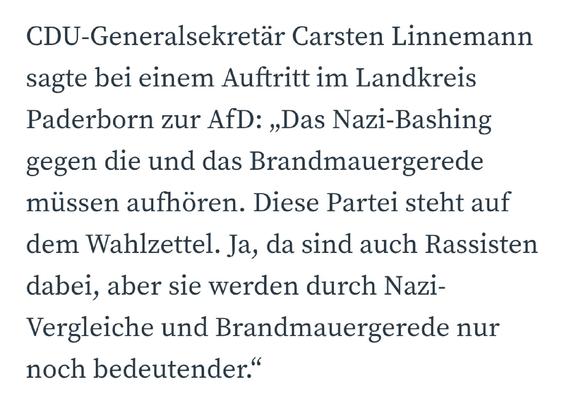 CDU-Generalsekretär Carsten Linnemann sagte bei einem Auftritt im Landkreis Paderborn zur AfD: „Das Nazi-Bashing gegen die und das Brandmauergerede müssen aufhören. Diese Partei steht auf dem Wahlzettel. Ja, da sind auch Rassisten dabei, aber sie werden durch Nazi-Vergleiche und Brandmauergerede nur noch bedeutender.“