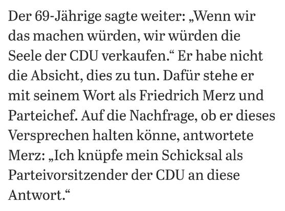 Der 69-Jährige sagte weiter: „Wenn wir das machen würden, wir würden die Seele der CDU verkaufen.“ Er habe nicht die Absicht, dies zu tun. Dafür stehe er mit seinem Wort als Friedrich Merz und Parteichef. Auf die Nachfrage, ob er dieses Versprechen halten könne, antwortete Merz: „Ich knüpfe mein Schicksal als Parteivorsitzender der CDU an diese Antwort.“