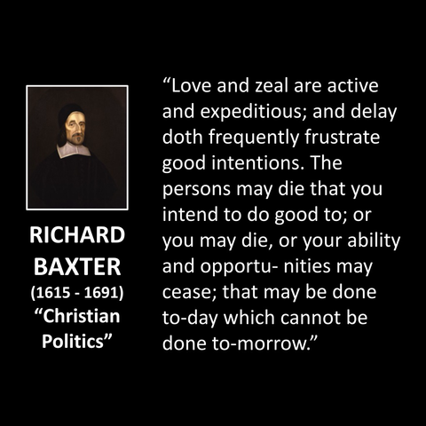 RICHARD BAXTER (1615 - 1691) "Christian Politics" "Love and zeal are active and expeditious; and delay doth frequently frustrate good intentions. The persons may die that you intend to do good to; or you may die, or your ability and opportunities may cease; that may be done to-day which cannot be done to-morrow."