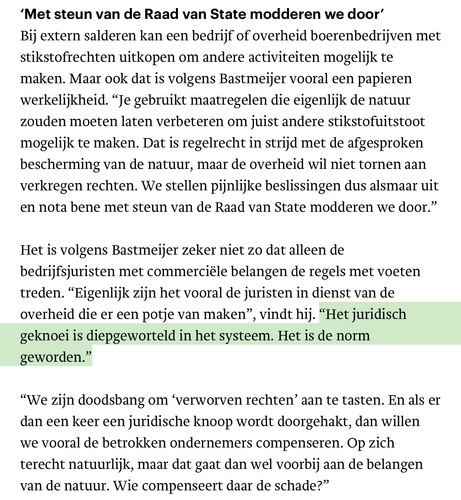 ‘Met steun van de Raad van State modderen we door’

Bij extern salderen kan een bedrijf of overheid boerenbedrijven met
stikstofrechten uitkopen om andere activiteiten mogelijk te maken. Maar ook dat is volgens Bastmeijer vooral een papieren werkelijkheid. “Je gebruikt maatregelen die eigenlijk de natuur zouden moeten laten verbeteren om juist andere stikstofuitstoot mogelijk te maken. Dat is regelrecht in strijd met de afgesproken bescherming van de natuur, maar de overheid wil niet tornen aan
verkregen rechten. We stellen pijnlijke beslissingen dus alsmaar uit en nota bene met steun van de Raad van State modderen we door.”

Het is volgens Bastmeijer zeker niet zo dat alleen de bedrijfsjuristen met commerciéle belangen de regels met voeten treden. “Eigenlijk zijn het vooral de juristen in dienst van de overheid die er een potje van maken”, vindt hij. “Het juridisch geknoei is diepgeworteld in het systeem. Het is de norm geworden.”

“We zijn doodsbang om ‘verworven rechten’ aan te tasten. En als er dan een keer een juridische knoop wordt doorgehakt, dan willen we vooral de betrokken ondernemers compenseren. Op zich terecht natuurlijk, maar dat gaat dan wel voorbij aan de belangen van de natuur. Wie compenseert daar de schade?”
