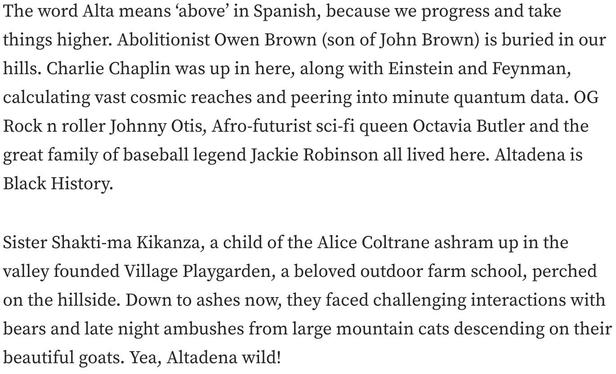 The word Alta means ‘above’ in Spanish, because we progress and take things higher. Abolitionist Owen Brown (son of John Brown) is buried in our hills. Charlie Chaplin was up in here, along with Einstein and Feynman, calculating vast cosmic reaches and peering into minute quantum data. OG Rock n roller Johnny Otis, Afro-futurist sci-fi queen Octavia Butler and the great family of baseball legend Jackie Robinson all lived here. Altadena is Black History.

Sister Shakti-ma Kikanza, a child of the Alice Coltrane ashram up in the valley founded Village Playgarden, a beloved outdoor farm school, perched on the hillside. Down to ashes now, they faced challenging interactions with bears and late night ambushes from large mountain cats descending on their beautiful goats. Yea, Altadena wild!