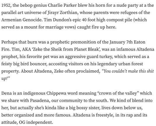 1952, the bebop genius Charlie Parker blew his horn for a nude party at a the parallel art universe of Jirayr Zorthian, whose parents were refugees of the Armenian Genocide. Tim Dundon’s epic 40 foot high compost pile (which served as a mount for marriage vows) caught fire up here.

Perhaps that burn was a prophetic premonition of the January 7th Eaton Fire. Tim, AKA ‘Zeke the Sheik from Planet Bleak’, was an infamous Altadena prophet, his favorite pet was an aggressive guard turkey, which served as a feisty big bird bouncer, accosting visitors on his legendary urban forest property. About Altadena, Zeke often proclaimed, “You couldn’t make this shit up!”

Dena is an indigenous Chippewa word meaning “crown of the valley” which we share with Pasadena, our community to the south. We kind of blend into her, but actually she’s kinda like a big bossy sister, lives down below us, better organized and more famous. Altadena is freestyle, in its rap and its attitude, OG independent.