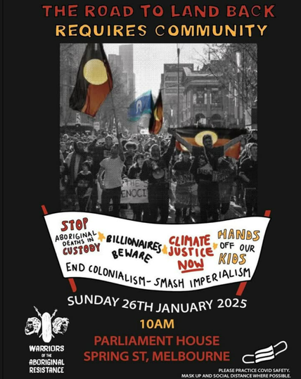 Poster
Test:
The road to land back requires community
Sunday 26th January 2025
10am 
Parliament House 
Spring Street, Melbourne

Stop aboriginal deaths in custody.
Billionaires beware.
Climate justice NOW
Hands off our kids.
End Colonialism - Smash imperialism,

Warriors of the  Aboriginal Resistance.