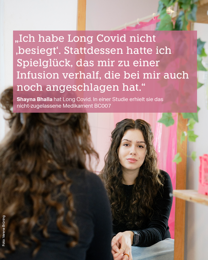 Shayna Bhalla sieht sich selbst im Spiegel an. Dazu das Zitat: 
„Ich habe Long Covid nicht ‚besiegt‘. Stattdessen hatte ich Spielglück, das mir zu einer Infusion verhalf, die bei mir auch noch angeschlagen hat.“ 
taz-Redakteurin Shayna Bhalla hat Long Covid. In einer Studie erhielt sie das nicht-zugelassene Medikament BC007