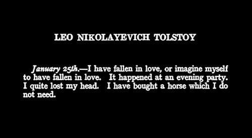 LEO NIKOLAYEVICH TOLSTOY
January 25th— have fallen in love, or imagine myself
to have fallen in love. It happened at an evening party.
I quite lost my head. I have bought a horse which I do not need
not need.
