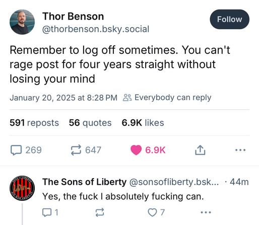 Thor Benson @thorbenson.bsky.social 
Remember to log off sometimes. You can't rage post for four years straight without losing your mind 
January 20, 2025 at 8:28 PM 

The Sons of Liberty @sonsofliberty.bsky.social
 Yes, the fuck I absolutely fucking can.