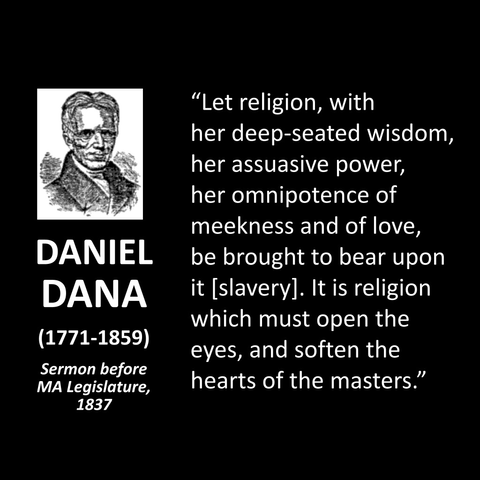 DANIEL DANA (1771-1859) Sermon before MA Legislature, 1837 "Let religion, with her deep-seated wisdom, her assuasive power, her omnipotence of meekness and of love, be brought to bear upon it [slavery]. It is religion which must open the eyes, and soften the hearts of the masters."
