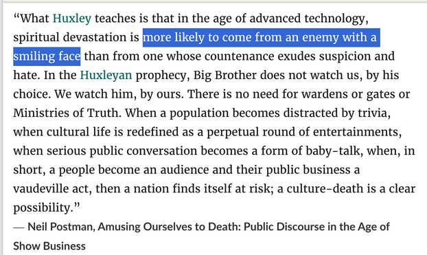 “What Huxley teaches is that in the age of advanced technology, spiritual devastation is more likely to come from an enemy with a smiling face than from one whose countenance exudes suspicion and hate. In the Huxleyan prophecy, Big Brother does not watch us, by his choice. We watch him, by ours. There is no need for wardens or gates or Ministries of Truth. When a population becomes distracted by trivia, when cultural life is redefined as a perpetual round of entertainments, when serious public conversation becomes a form of baby-talk, when, in short, a people become an audience and their public business a vaudeville act, then a nation finds itself at risk; a culture-death is a clear possibility.”
― Neil Postman, Amusing Ourselves to Death: Public Discourse in the Age of Show Business, 1985