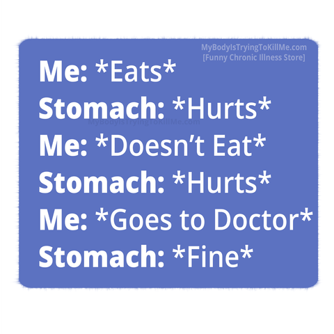 Me: *Eats*
Stomach: *Hurts*
Me: *Doesn't Eat*
Stomach: *Hurts*
Me: *Goes to Doctor*
Stomach: *Fine*