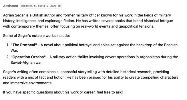Assistant deepseek-r1-distill-llama-8b
Adrian Segar is a British author and former military officer known for his work in the fields of military history, intelligence, and espionage fiction. He has written several books that blend historical intrigue with contemporary themes, often focusing on real-world events and geopolitical tensions.

Some of Segar's notable works include:

"The Protocol" - A novel about political betrayal and spies set against the backdrop of the Bosnian War.
"Operation Orzaba" - A military action thriller involving covert operations in Afghanistan during the Soviet-Afghan war.
Segar's writing often combines suspenseful storytelling with detailed historical research, providing readers with a mix of fact and fiction. He has been praised for his ability to create compelling characters and immersive environments.

If you have specific questions about his work or career, feel free to ask!