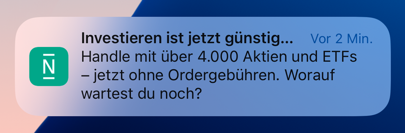 N26 App Benachrichtigung
Investieren ist jetzt günstig...
Handle mit über 4.000 Aktien und ETFs - jetzt ohne Ordergebühren. Worauf wartest du noch?