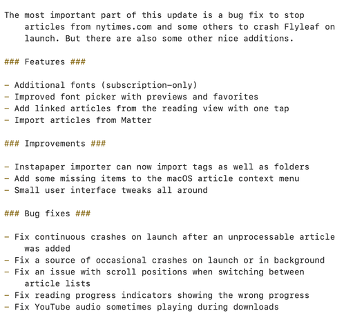 ### Features ###

- Additional fonts (subscription-only)
- Improved font picker with previews and favorites
- Add linked articles from the reading view with one tap
- Import articles from Matter

### Improvements ###

- Instapaper importer can now import tags as well as folders
- Add some missing items to the macOS article context menu
- Small user interface tweaks all around

### Bug fixes ###

- Fix continuous crashes on launch after an unprocessable article was added
- Fix a source of occasional crashes on launch or in background
- Fix an issue with scroll positions when switching between article lists
- Fix reading progress indicators showing the wrong progress
- Fix YouTube audio sometimes playing during downloads