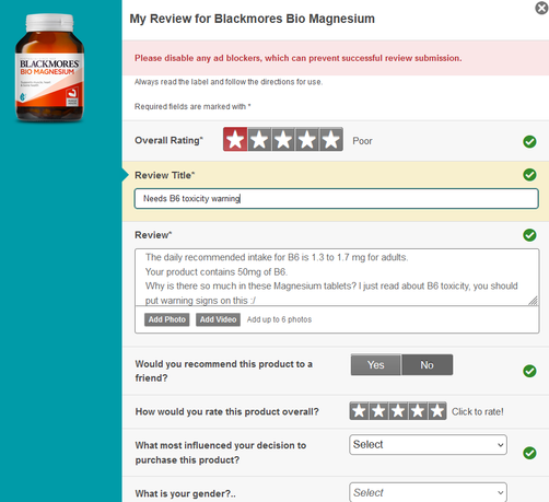 screenshot of My Review for Blackmores Bio Magnesium
Required fields are marked with *
Overall Rating:  Poor 
Review Title : Needs B toxicity warming]
Review" The daily recommended intake for B6 is 1.3 to 1.7 mg for adults
Your product contains 50mg of B6
Why is there so much in these Magnesium tablets? | just read about B6 toxicity, you should put warning signs on this 