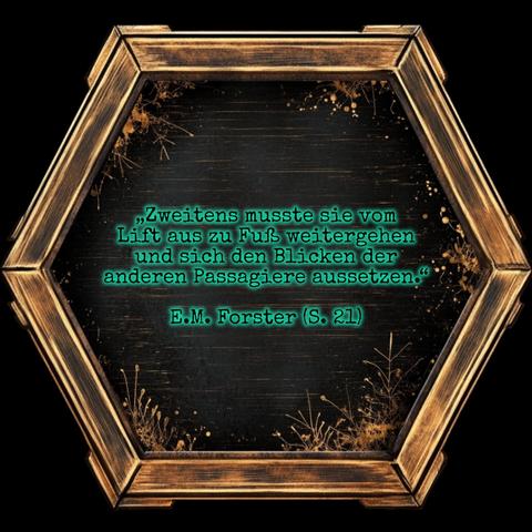 Ein golden eingerahmtes Sechseck mit schwarzer Innenfläche, die am Rand mit filigranen Pflanzenornamenten verziert ist.

In der Mitte steht grün schimmernd:

„Zweitens musste sie vom Lift aus zu Fuß weitergehen und sich den Blicken der anderen Passagiere aussetzen.“ E.M. Forster (S. 21)