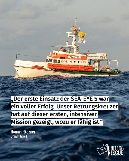 Der Rettungskreuzer SEA-EYE 5 auf dem Meer, fotografiert von der Seite. Darunter steht das Zitat: "Der erste Einsatz der SEA-EYE 5 war ein voller Erfolg. Unser Rettungskreuzer hat auf dieser ersten, intenvsiven Mission gezeigt, wozu er fähig ist." Darunter steht als Zitatgeber "Roman Rösener, Crewmitglied". Unten rechts ist das Logo von United4Rescue zu sehen.