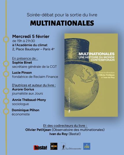 Soirée débat pour la sortie du livre Multinationales mercredi 5 février de 19h à 21h30 à l'Académie du climat, 2, Place Baudoyer - Paris 4e
En présence de Sophie Binet, secrétaire générale de la CGT, Lucie Pinson, fondatrice de l'ONG Reclaim Finance, d'autrices et d'auteur du livre : Aurore Gorius, journaliste aux Jours, Annie Thébaud-Mony, sociologue, Dominique Plihon, économiste, et des codirecteurs du livre : Olivier Petitjean (Observatoire des multinationales et Ivan du Roy (Basta!)