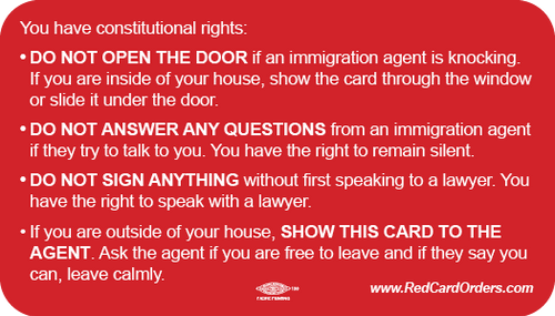 You have constitutional rights: • DO NOT OPEN THE DOOR if an immigration agent is knocking. If you are inside of your house, show the card through the window or slide it under the door. • DO NOT ANSWER ANY QUESTIONS from an immigration agent if they try to talk to you. You have the right to remain silent. • DO NOT SIGN ANYTHING without first speaking to a lawyer. You have the right to speak with a lawyer. • If you are outside of your house, SHOW THIS CARD TO THE AGENT. Ask the agent if you are free to leave and if they say you can, leave calmly. www.RedCardOrders.com