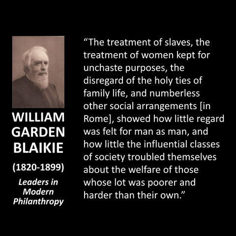 WILLIAM GARDEN BLAIKIE (1820-1899) Leaders in Modern Philanthropy "The treatment of slaves, the treatment of women kept for unchaste purposes, the disregard of the holy ties of family life, and numberless other social arrangements [in Romel, showed how little regard was felt for man as man, and how little the influential classes of society troubled themselves about the welfare of those whose lot was poorer and harder than their own."