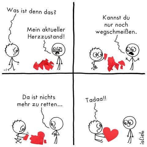 Comic. Figur 1 steht unglücklich neben einem Haufen roter Fetzen. Figur 2 kommt vorbei und fragt: "Was ist denn das?" Darauf Figur 1: "Mein aktueller Herzzustand." Figur 2 setzt sich vor den Haufen und inspiziert einen der Fetzen. Figur 1 kommentiert: "Kannst du nur noch wegschmeißen." Figur 2 versucht, die Fetzen zusammenzusetzen. Figur 1 meint: "Da ist nichts mehr zu retten." Figur 2 hat die Fetzen zu einem perfekten Herzen zusammengesetzt, präsentiert das Herz und ruft: "Tadaa!" Figur 1 lächelt glücklich.