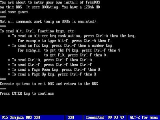 You are about to enter your own install of FreeDOS
on this BBS. It uses 8086tiny. You have a 128mb HD
and some games .
—
Not all commands work (only an 8086 is emulated).
To send Alt, Ctrl, Function keys, etc:
* To send an Altsxxx key combination, press Ctrls then the key,
For example to type ALL+F, press Ctrlsh then F.
* To send an Fxx key, press Ctrl+F then a number key.
For example, to get the F4 key, press Ctrl+F then 4.
to get F1, press CtrlsF then 0.
% To send Ctrlsh, press CtrlsF then Ctrlsh.
* To send Ctrl+F, press CtrlsF then CtrlsF.
* To send a Page Doun key, press Ctrl+F then 0.
* To send a Page Up key, press Ctrl+F then Q.
Execute quitenu to exit DOS and return to the BES.
wk
Press ENTER key to continue

