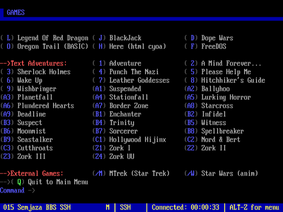 GAMES

( L) Legend Of Red Dragon ( J) BlackJack ('D) Dope Wars

( 0) Oregon Trail (BASIC) ( H) Here (html cyoa)  ( F) FreeDOS

-->Text Adventures: (1) Adventure (2) A Mind Forever...

( 3) Sherlock Holmes (4) Punch The Nazi (5) Please Help Me

( 6) Wake Up (7) Leather Goddesses (8) Hitchhiker's Guide

( 9) Wishbringer (A1) Suspended (A2) Ballyhoo

(A3) Planetfall (A1) Stationfall (AS) Lurking Horror

(6) Plundered Hearts (A?) Border Zone (AB) Starcross

(#9) Deadline (B1) Enchanter (52) Infidel

(B3) Suspect (B4) Trinity (55) Witness

(B6) Moommist (57) Sorcerer (58) Spellbreaker

(B9) Seastalker (C1) Hollywood Hi jinx (C2) Nord & Bert

(C3) Cutthroats (21) Zork 1 (22) Zork 1

(23) Zork 111 (24) Zork WU

—->External Games: (/H) MTrek (Star Trek)  (/) Star Wars (anim)
> Q) Quit to Main Menu

Command ->
