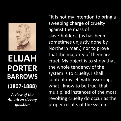 ELIJAH PORTER BARROWS (1807-1888) A view of the American slavery question "It is not my intention to bring a sweeping charge of cruelty against the mass of slave-holders, (as has been sometimes unjustly done by Northern men,) nor to prove that the majority of them are cruel. My object is to show that the whole tendency of the system is to cruelty. I shall content myself with asserting, what I know to be true, that multiplied instances of the most revolting cruelty do occur as the proper results of the system."