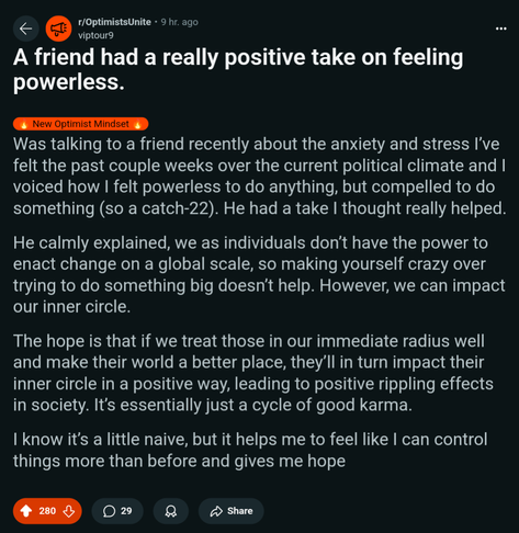 Reddit post: A friend had a really positive take on feeling powerless. Text of post: Was talking to a friend recently about the anxiety and stress I’ve felt the past couple weeks over the current political climate and I voiced how I felt powerless to do anything, but compelled to do something (so a catch-22). He had a take I thought really helped.

He calmly explained, we as individuals don’t have the power to enact change on a global scale, so making yourself crazy over trying to do something big doesn’t help. However, we can impact our inner circle.

The hope is that if we treat those in our immediate radius well and make their world a better place, they’ll in turn impact their inner circle in a positive way, leading to positive rippling effects in society. It’s essentially just a cycle of good karma.

I know it’s a little naive, but it helps me to feel like I can control things more than before and gives me hope