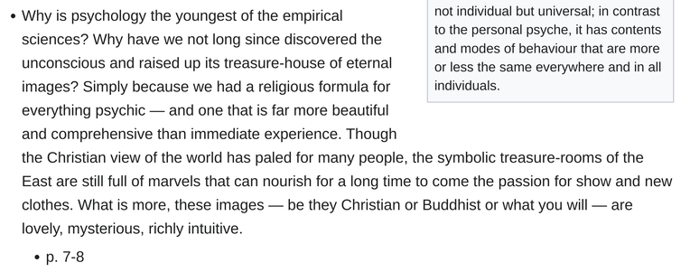 "Why is psychology the youngest of the empirical sciences? Why have we not long since discovered the unconscious and raised up its treasure-house of eternal images? Simply because we had a religious formula for everything psychic — and one that is far more beautiful and comprehensive than immediate experience. Though the Christian view of the world has paled for many people, the symbolic treasure-rooms of the East are still full of marvels that can nourish for a long time to come the passion for show and new clothes. What is more, these images — be they Christian or Buddhist or what you will — are lovely, mysterious, richly intuitive."

1934 Dr. Carl Jung
page 7-8