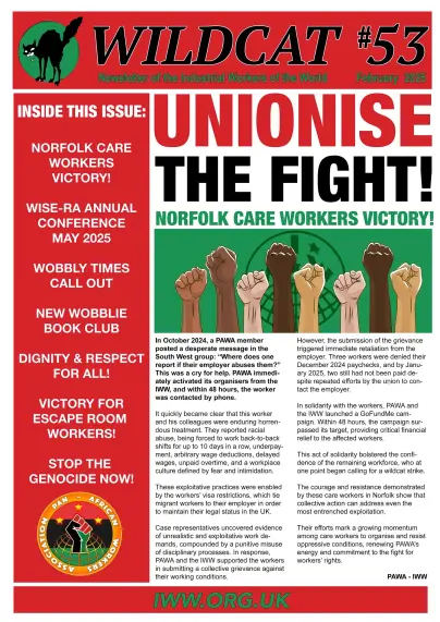 WILDCAT #53 
Newsletter of the Industrial Workers of the World February 2025

NORFOLK CARE WORKERS VICTORY!
WISE-RA Annual Conference May 2025
Wobbly Times Call Out
New Wobblies Book Club
Dignity and Respect for all.
Victory for Escape Room workers
Stop the Genocide now.

In October 2024, a PAWA member
posted a desperate message in the triggered immediate retaliation from the
South West group: “Where does one report if their employer abuses them?” 
This was a cry for help. 

Iww.org.uk 

