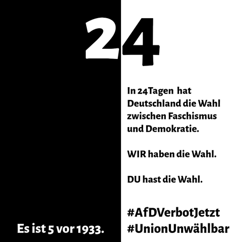 Es ist ein Quadrat zu sehen, die linke Hälfte ist schwarz, die rechte Hälfte ist weiß. Im Oberen Drittel steht in der Mitte die Zahl 24. Darunter steht im weißen Feld rechts: "In 24 Tagen hat Deutschland die Wahl zwischen Faschismus und Demokratie. WIR haben die Wahl. DU hast die Wahl.". Darunter steht etwas abgesetzt: "#AfDVerbotJetzt" und "#UnionUnwählbar". Im linken Feld steht am unteren Rand: "Es ist 5 vor 1933".