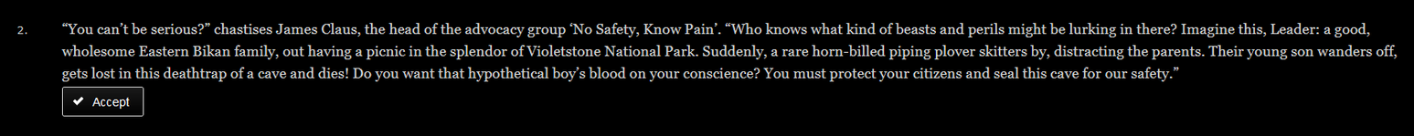 A screenshot from Nation States. It says "2. "You can't be serious?" chastises James Claus, the head of the advocacy group 'No Safety, Know Pain'. "Who knows what kind of beasts and perils might be lurking in there? Imagine this, Leader: a good, wholesome Eastern Bikan family, out having a picnic in the splendor of the Violetstone National Park. Suddenly, a rare horn-billed piping plover skitters by, distracting the parents. Their young son wanders off, gets lost in this deathtrap of a cave and dies! Do you want that hypothetical boy's blood on your conscience? You must protect your citizens and seal this cave for our safety."
