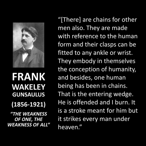 FRANK WAKELEY GUNSAULUS (1856-1921) "THE WEAKNESS OF ONE, THE WEAKNESS OF ALL" "[There] are chains for other men also. They are made with reference to the human form and their clasps can be fitted to any ankle or wrist. They embody in themselves the conception of humanity, and besides, one human being has been in chains. That is the entering wedge. He is offended and I burn. It is a stroke meant for him but it strikes every man under heaven."