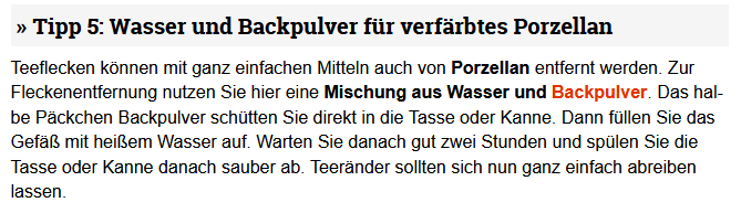 Tipp 5: Wasser und Backpulver für verfärbtes Porzellan

Teeflecken können mit ganz einfachen Mitteln auch von Porzellan entfernt werden. Zur Fleckenentfernung nutzen Sie hier eine Mischung aus Wasser und Backpulver. Das halbe Päckchen Backpulver schütten Sie direkt in die Tasse oder Kanne. Dann füllen Sie das Gefäß mit heißem Wasser auf. Warten Sie danach gut zwei Stunden und spülen Sie die Tasse oder Kanne danach sauber ab. Teeränder sollten sich nun ganz einfach abreiben lassen.