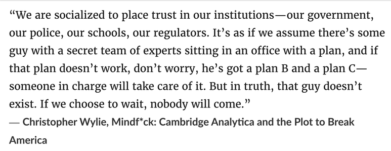 “We are socialized to place trust in our institutions—our government, our police, our schools, our regulators. It’s as if we assume there’s some guy with a secret team of experts sitting in an office with a plan, and if that plan doesn’t work, don’t worry, he’s got a plan B and a plan C—someone in charge will take care of it. But in truth, that guy doesn’t exist. If we choose to wait, nobody will come.”
― Christopher Wylie, Mindf*ck: Cambridge Analytica and the Plot to Break America

Published 2019 before pandemic