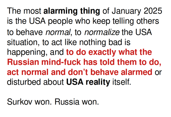 The most alarming thing of January 2025 is the USA people who keep telling others to behave normal, to normalize the USA situation, to act like nothing bad is happening, and to do exactly what the Russian mind-fuck has told them to do, act normal and don’t behave alarmed or disturbed about USA reality itself.

Surkov won. Russia won.