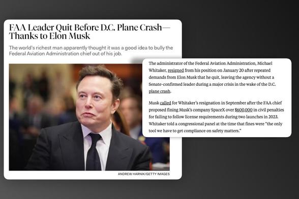 FAA Leader Quit Before D.C. Plane Crash
Thanks to Elon Musk
The world's richest man apparently thought it was a good idea to bully the
Federal Aviation Administration chief out of his job.
The administrator of the Federal Aviation Administration, Michael
Whitaker, resigned from his position on January 20 after repeated
demands from Elon Musk that he quit, leaving the agency without a
Senate-confirmed leader during a major crisis in the wake of the D.C.
plane crash.
Musk called for Whitaker's resignation in September after the FAA chief
proposed fining Musk's company SpaceX over $600,000 in civil penalties
for failing to follow license requirements during two launches in 2023.
Whitaker told a congressional panel at the time that fines were "the only
tool we have to get compliance on safety matters."