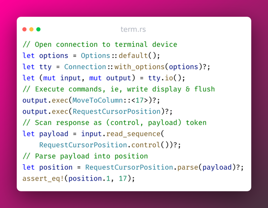 // Open connection to terminal device
let options = Options::default();
let tty = Connection::with_options(options)?;
let (mut input, mut output) = tty.io();
// Execute commands, i.e., write display & flush
output.exec(MoveToColumn::<17>)?;
output.exec(RequestCursorPosition)?;
// Scan response as control, payload token
let payload = input.read_sequence(
    RequestCursorPosition.control())?;
// Parse payload into position
let position = RequestCursorPosition.parse(payload)?;
assert_eq!(position.1, 17);