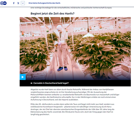 Januar 2025 Bildschirmfoto Internet DW - Eine Person in Schutzanzug und Haube in einem Gewächs-Raum mit künstlichem Licht für Cannabis-Pflanzen in Topfreihen kurz vor der Blüte

Kommt jetzt die Zeit des Hanfs?

Geschichte
Eine kleine Kulturgeschichte des Hanfs
Matthias Beckonert
20.04.202220. April 2022
Ob chinesischer Kaiser, Prophet Moses oder amerikanische Gründerväter: Jahrtausende lang gehörte die Hanfpflanze zum Alltag der Menschen - nicht nur als Rauschmittel.

https://www.dw.com/de/eine-kleine-kulturgeschichte-des-hanfs/a-60500655

... Mitte des 20. Jahrhunderts wurden dann selbst die Taue und Segel nicht mehr aus Hanf, sondern aus erdölbasierten Kunstfasern hergestellt - pikanterweise mit tatkräftiger Unterstützung durch Harry Anslinger, der als Chef der obersten amerikanischen Drogenbehörde der USA über 30 Jahre lang die Dämonisierung des Hanfs vorantrieb. Die Ölindustrie freute sich, doch der Krieg gegen den Hanf ist langfristig gescheitert. ...