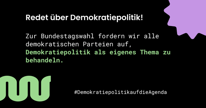 Auf schwarzem Hintergrund steht in weißer Schrift: "Redet über Demokratiepolitik! Zur Bundestagswahl fordern wir alle demokratischen Parteien auf, Demokratiepolitik als eigenes Thema zu behandeln. #DemokratiepolitikaufdieAgenda"