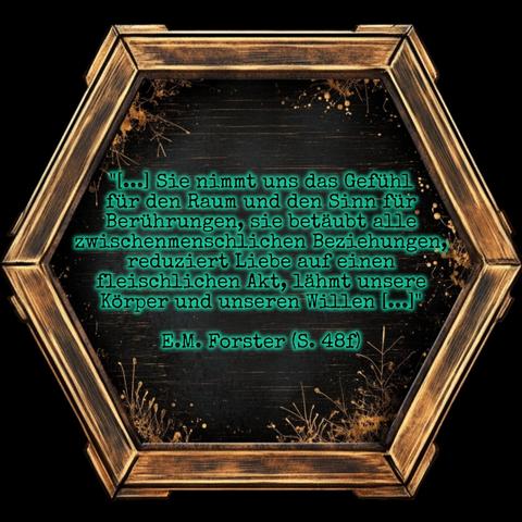 Ein golden eingerahmtes Sechseck mit schwarzer Innenfläche, die am Rand mit filigranen Pflanzenornamenten verziert ist.

In der Mitte steht grün schimmernd:

"[...] Sie nimmt uns das Gefühl
für den Raum und den Sinn für
Berührungen, sie betäubt alle
zwischenmenschlichen Beziehungen,
reduziert Liebe auf einen
fleischlichen Akt, lähmt unsere
Körper und unseren Willen [...]"

E.M. Forster (S. 48)