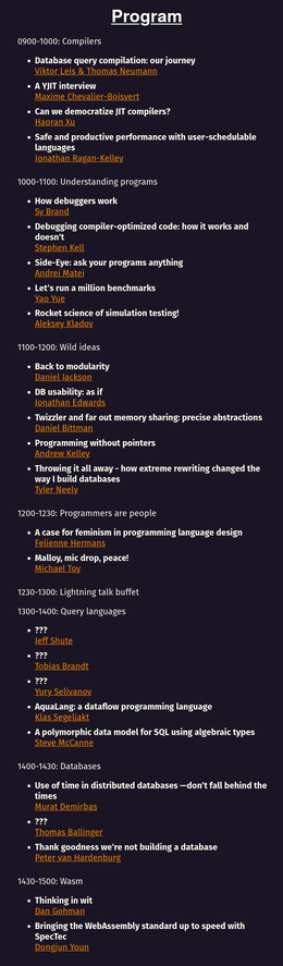 Program

0900-1000: Compilers

    Database query compilation: our journey
    Viktor Leis & Thomas Neumann
    A YJIT interview
    Maxime Chevalier-Boisvert
    Can we democratize JIT compilers?
    Haoran Xu
    Safe and productive performance with user-schedulable languages
    Jonathan Ragan-Kelley

1000-1100: Understanding programs

    How debuggers work
    Sy Brand
    Debugging compiler-optimized code: how it works and doesn't
    Stephen Kell
    Side-Eye: ask your programs anything
    Andrei Matei
    Let’s run a million benchmarks
    Yao Yue
    Rocket science of simulation testing!
    Aleksey Kladov

1100-1200: Wild ideas

    Back to modularity
    Daniel Jackson
    DB usability: as if
    Jonathan Edwards
    Twizzler and far out memory sharing: precise abstractions
    Daniel Bittman
    Programming without pointers
    Andrew Kelley
    Throwing it all away - how extreme rewriting changed the way I build databases
    Tyler Neely

1200-1230: Programmers are people

    A case for feminism in programming language design
    Felienne Hermans
    Malloy, mic drop, peace!
    Michael Toy

1230-1300: Lightning talk buffet

1300-1400: Query languages

    ???
    Jeff Shute
    ???
    Tobias Brandt
    ???
    Yury Selivanov
    AquaLang: a dataflow programming language
    Klas Segeljakt
    A polymorphic data model for SQL using algebraic types
    Steve McCanne

1400-1430: Databases

    Use of time in distributed databases —don’t fall behind the times...