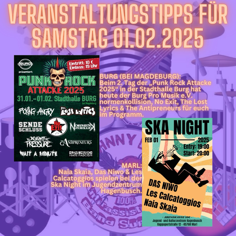 BURG (BEI MAGDEBURG): Beim 2. Tag der „Punk Rock Attacke 2025“ in der Stadthalle Burg hat heute der Burg Pro Musik e.V. normenkollision, No Exit, The Lost Lyrics & The Antipreneurs für euch im Programm.  MARL: Naia Skaia, Das Niwo & Les Calcatoggios spielen bei der Ska Night im Jugendzentrum Hagenbusch.